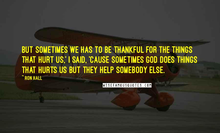 Ron Hall Quotes: But sometimes we has to be thankful for the things that hurt us,' I said, 'cause sometimes God does things that hurts us but they help somebody else.