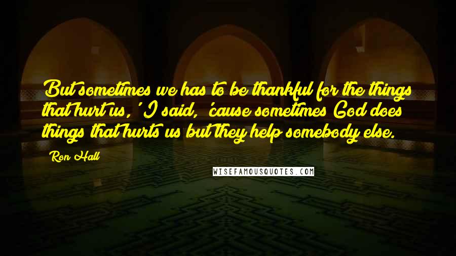 Ron Hall Quotes: But sometimes we has to be thankful for the things that hurt us,' I said, 'cause sometimes God does things that hurts us but they help somebody else.