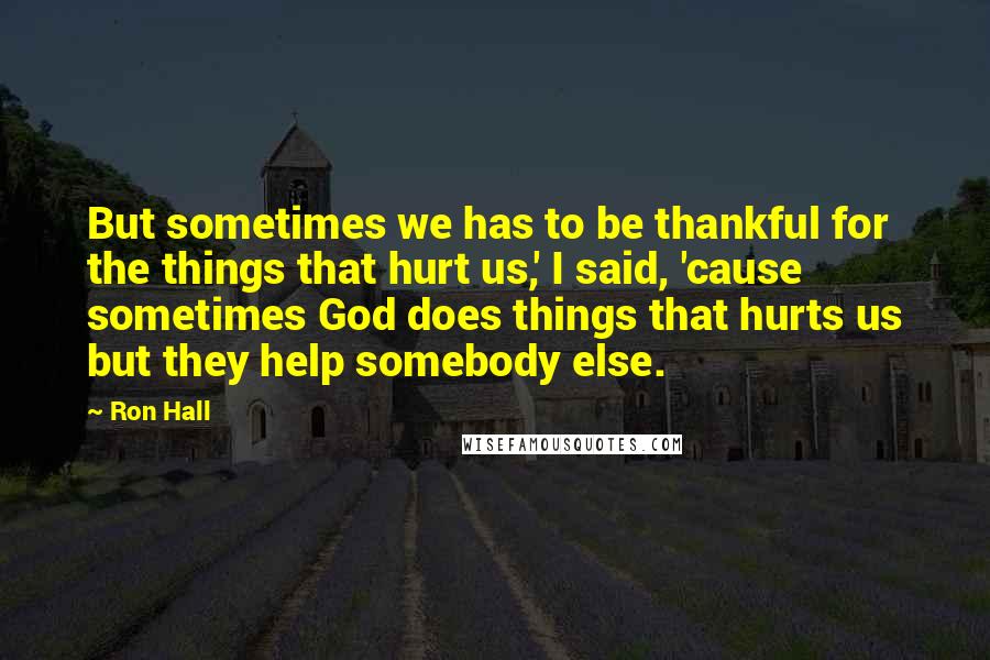 Ron Hall Quotes: But sometimes we has to be thankful for the things that hurt us,' I said, 'cause sometimes God does things that hurts us but they help somebody else.