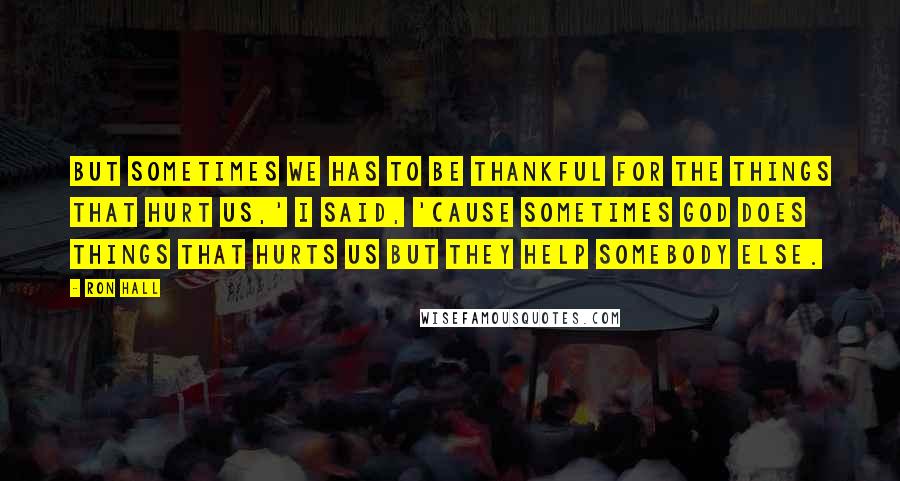 Ron Hall Quotes: But sometimes we has to be thankful for the things that hurt us,' I said, 'cause sometimes God does things that hurts us but they help somebody else.