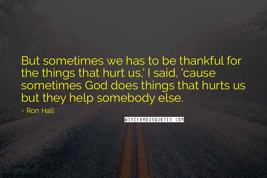 Ron Hall Quotes: But sometimes we has to be thankful for the things that hurt us,' I said, 'cause sometimes God does things that hurts us but they help somebody else.