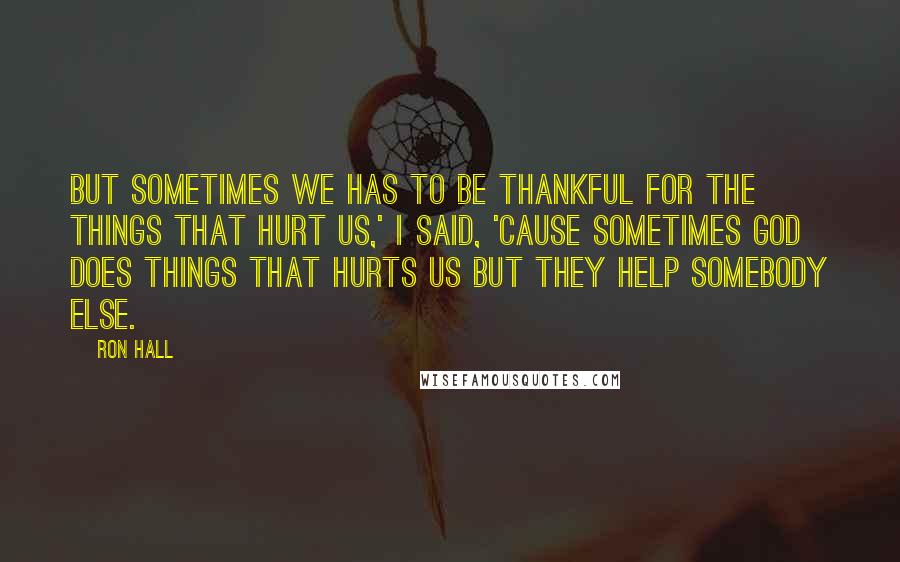 Ron Hall Quotes: But sometimes we has to be thankful for the things that hurt us,' I said, 'cause sometimes God does things that hurts us but they help somebody else.