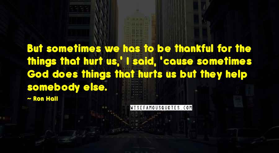 Ron Hall Quotes: But sometimes we has to be thankful for the things that hurt us,' I said, 'cause sometimes God does things that hurts us but they help somebody else.