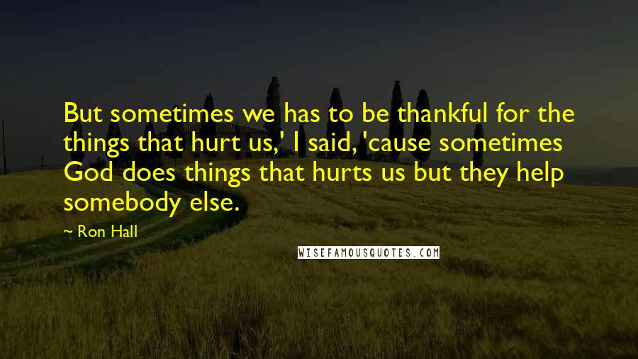 Ron Hall Quotes: But sometimes we has to be thankful for the things that hurt us,' I said, 'cause sometimes God does things that hurts us but they help somebody else.