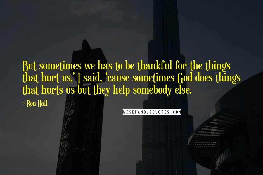 Ron Hall Quotes: But sometimes we has to be thankful for the things that hurt us,' I said, 'cause sometimes God does things that hurts us but they help somebody else.