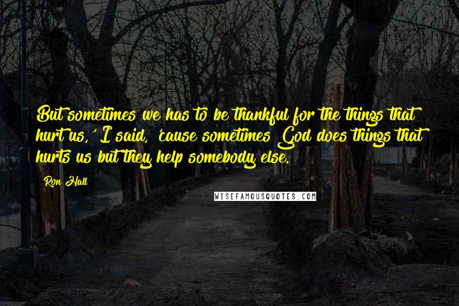 Ron Hall Quotes: But sometimes we has to be thankful for the things that hurt us,' I said, 'cause sometimes God does things that hurts us but they help somebody else.