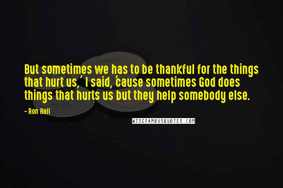 Ron Hall Quotes: But sometimes we has to be thankful for the things that hurt us,' I said, 'cause sometimes God does things that hurts us but they help somebody else.