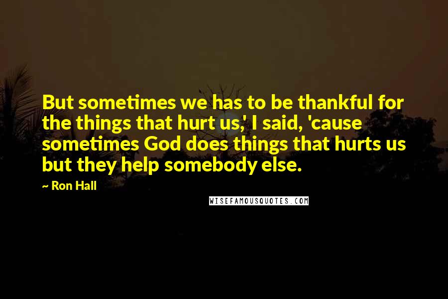 Ron Hall Quotes: But sometimes we has to be thankful for the things that hurt us,' I said, 'cause sometimes God does things that hurts us but they help somebody else.