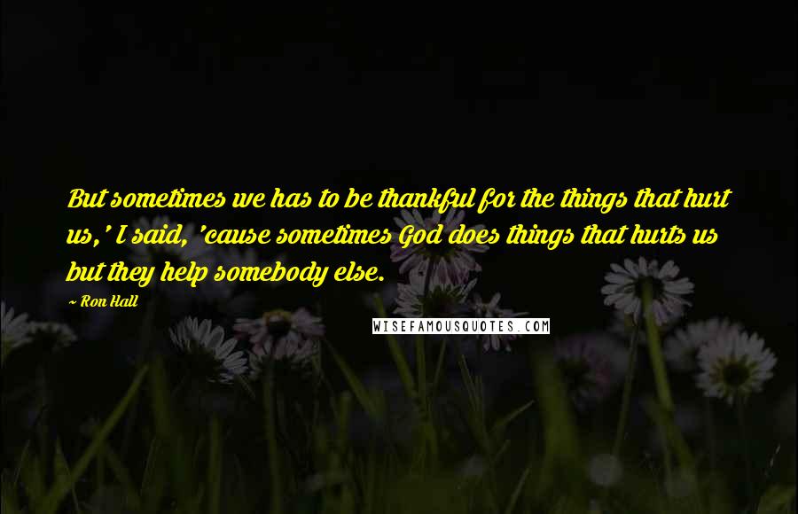 Ron Hall Quotes: But sometimes we has to be thankful for the things that hurt us,' I said, 'cause sometimes God does things that hurts us but they help somebody else.