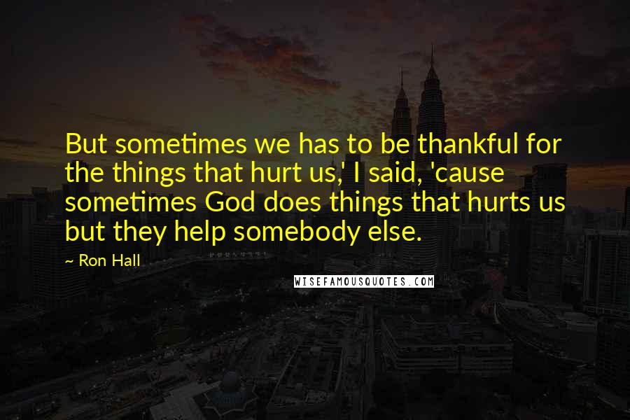 Ron Hall Quotes: But sometimes we has to be thankful for the things that hurt us,' I said, 'cause sometimes God does things that hurts us but they help somebody else.