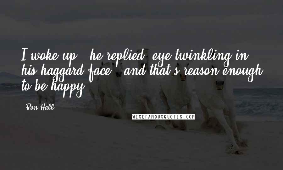 Ron Hall Quotes: I woke up!" he replied, eye twinkling in his haggard face, "and that's reason enough to be happy!