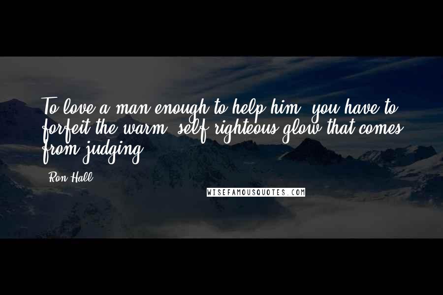 Ron Hall Quotes: To love a man enough to help him, you have to forfeit the warm, self-righteous glow that comes from judging.