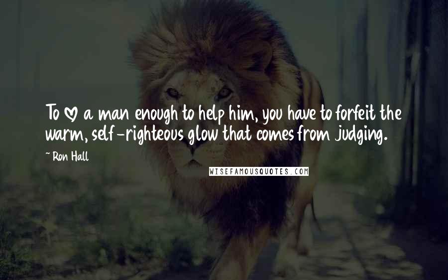 Ron Hall Quotes: To love a man enough to help him, you have to forfeit the warm, self-righteous glow that comes from judging.