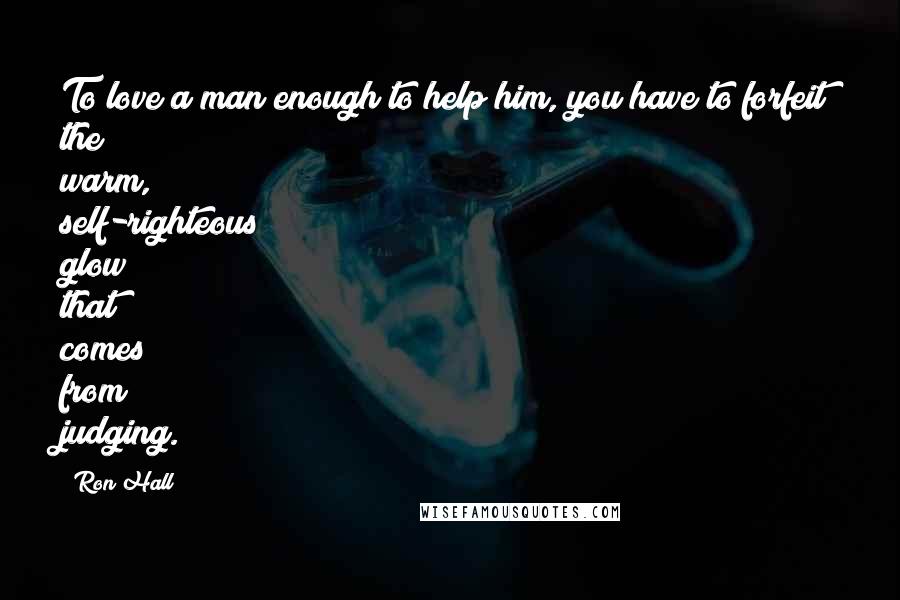 Ron Hall Quotes: To love a man enough to help him, you have to forfeit the warm, self-righteous glow that comes from judging.