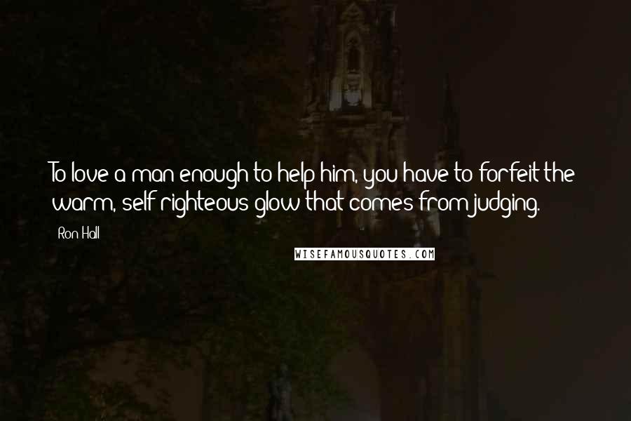 Ron Hall Quotes: To love a man enough to help him, you have to forfeit the warm, self-righteous glow that comes from judging.