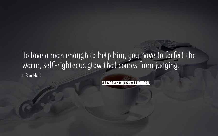 Ron Hall Quotes: To love a man enough to help him, you have to forfeit the warm, self-righteous glow that comes from judging.