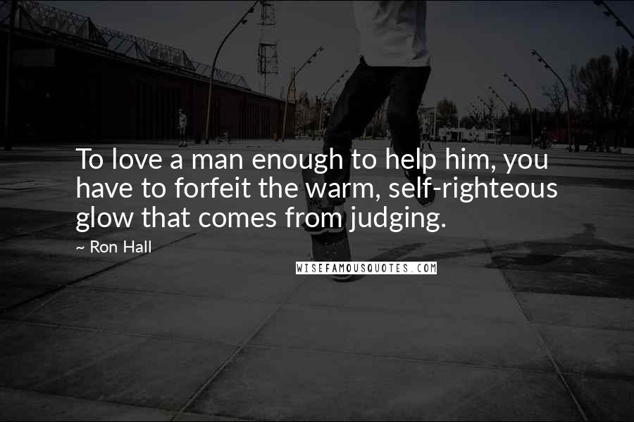 Ron Hall Quotes: To love a man enough to help him, you have to forfeit the warm, self-righteous glow that comes from judging.