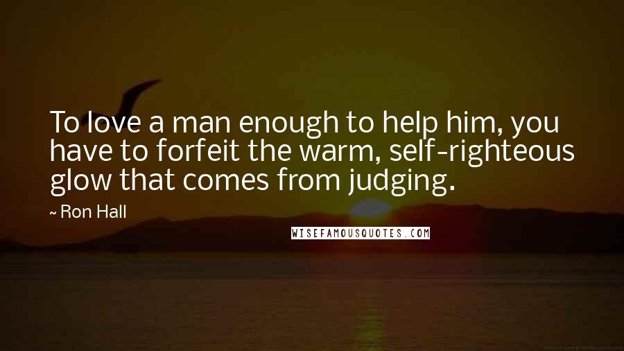 Ron Hall Quotes: To love a man enough to help him, you have to forfeit the warm, self-righteous glow that comes from judging.