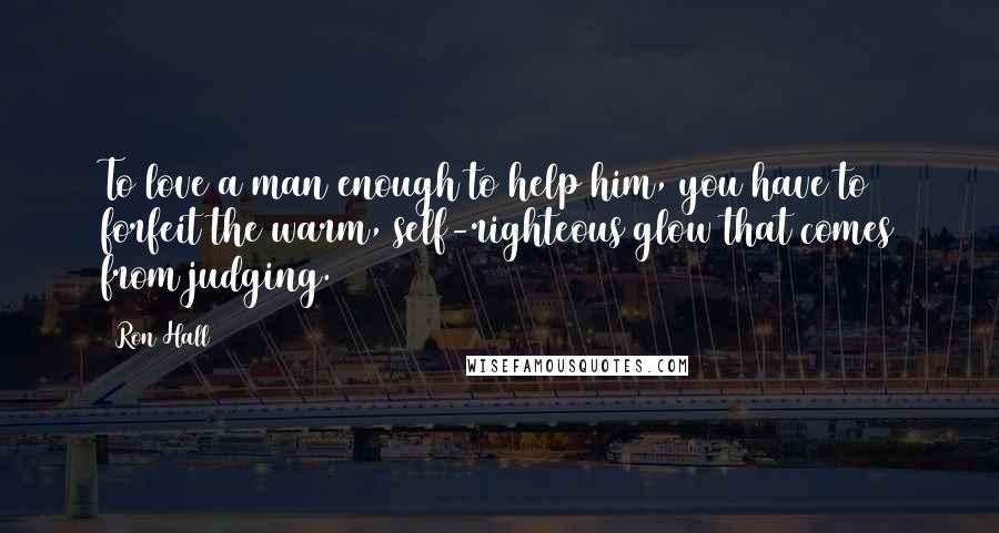 Ron Hall Quotes: To love a man enough to help him, you have to forfeit the warm, self-righteous glow that comes from judging.