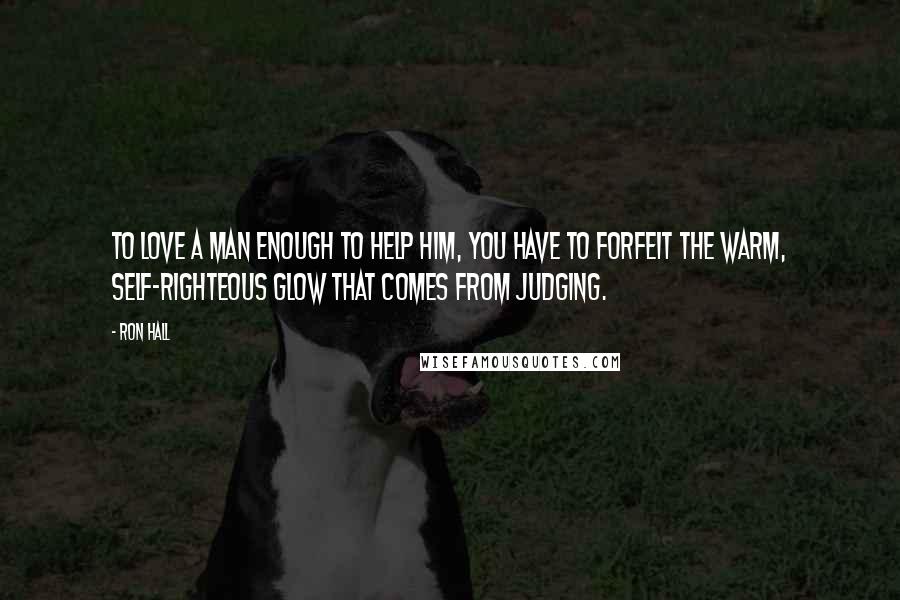 Ron Hall Quotes: To love a man enough to help him, you have to forfeit the warm, self-righteous glow that comes from judging.