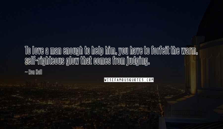 Ron Hall Quotes: To love a man enough to help him, you have to forfeit the warm, self-righteous glow that comes from judging.