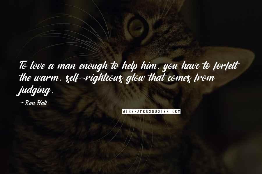 Ron Hall Quotes: To love a man enough to help him, you have to forfeit the warm, self-righteous glow that comes from judging.