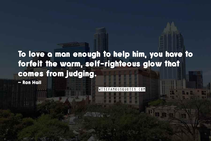 Ron Hall Quotes: To love a man enough to help him, you have to forfeit the warm, self-righteous glow that comes from judging.