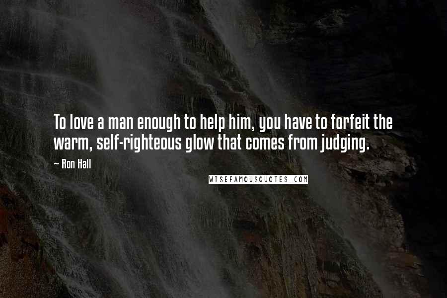 Ron Hall Quotes: To love a man enough to help him, you have to forfeit the warm, self-righteous glow that comes from judging.