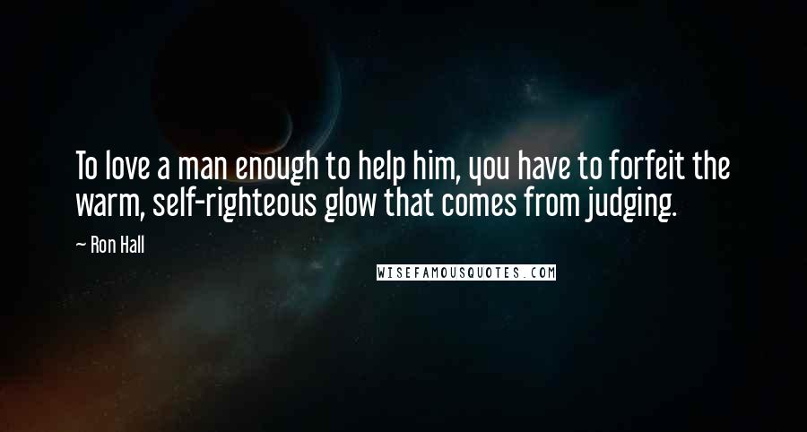 Ron Hall Quotes: To love a man enough to help him, you have to forfeit the warm, self-righteous glow that comes from judging.