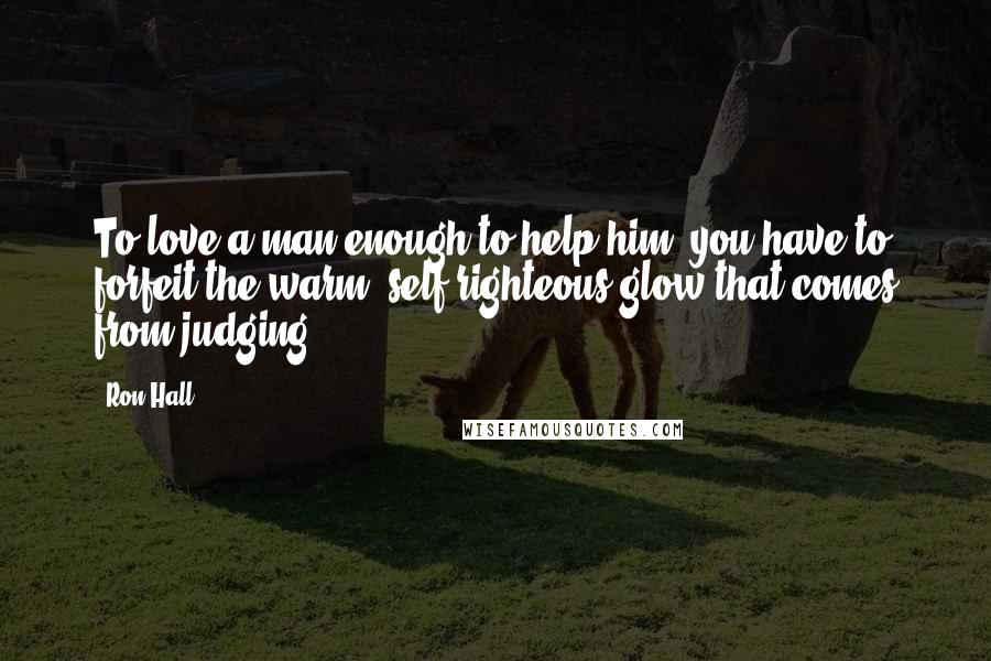 Ron Hall Quotes: To love a man enough to help him, you have to forfeit the warm, self-righteous glow that comes from judging.