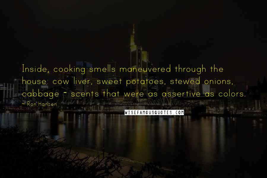 Ron Hansen Quotes: Inside, cooking smells maneuvered through the house: cow liver, sweet potatoes, stewed onions, cabbage - scents that were as assertive as colors.