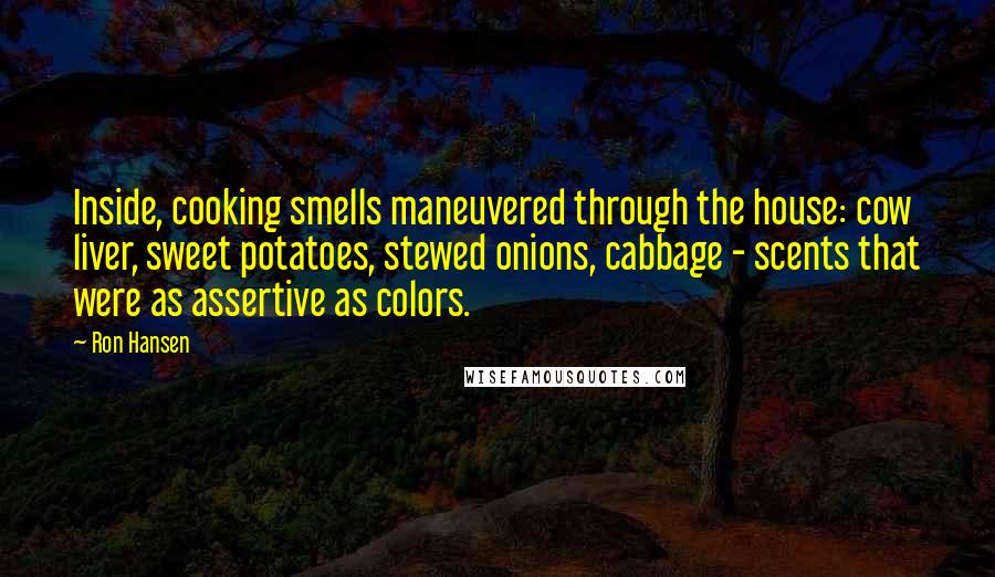 Ron Hansen Quotes: Inside, cooking smells maneuvered through the house: cow liver, sweet potatoes, stewed onions, cabbage - scents that were as assertive as colors.