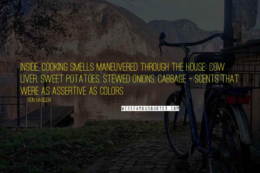 Ron Hansen Quotes: Inside, cooking smells maneuvered through the house: cow liver, sweet potatoes, stewed onions, cabbage - scents that were as assertive as colors.