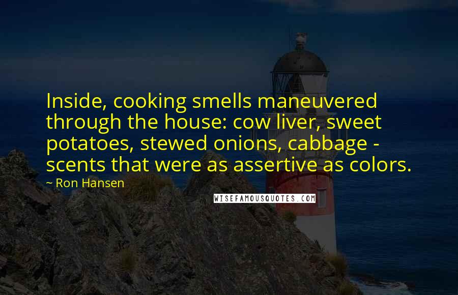 Ron Hansen Quotes: Inside, cooking smells maneuvered through the house: cow liver, sweet potatoes, stewed onions, cabbage - scents that were as assertive as colors.