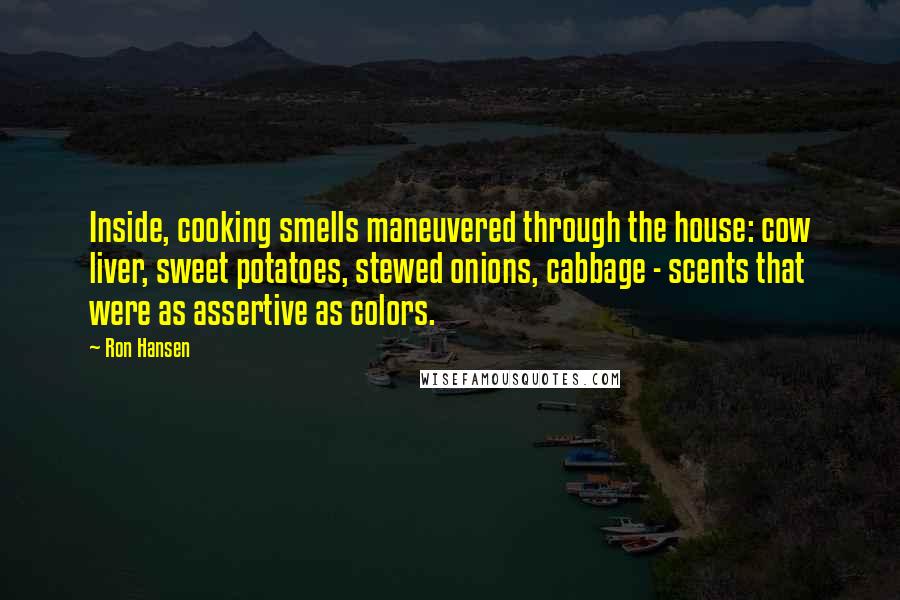 Ron Hansen Quotes: Inside, cooking smells maneuvered through the house: cow liver, sweet potatoes, stewed onions, cabbage - scents that were as assertive as colors.