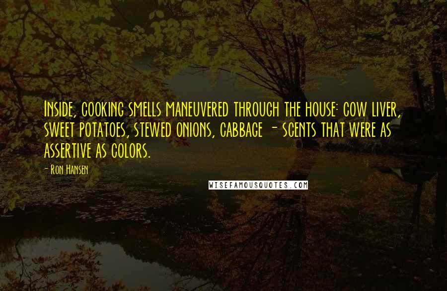 Ron Hansen Quotes: Inside, cooking smells maneuvered through the house: cow liver, sweet potatoes, stewed onions, cabbage - scents that were as assertive as colors.