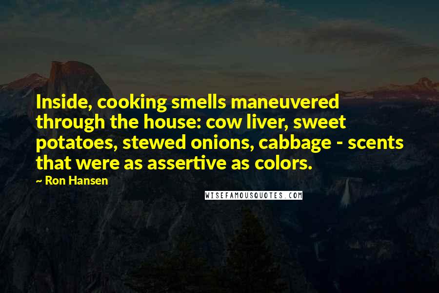 Ron Hansen Quotes: Inside, cooking smells maneuvered through the house: cow liver, sweet potatoes, stewed onions, cabbage - scents that were as assertive as colors.