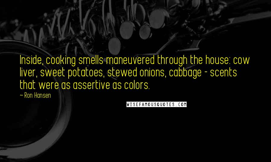 Ron Hansen Quotes: Inside, cooking smells maneuvered through the house: cow liver, sweet potatoes, stewed onions, cabbage - scents that were as assertive as colors.
