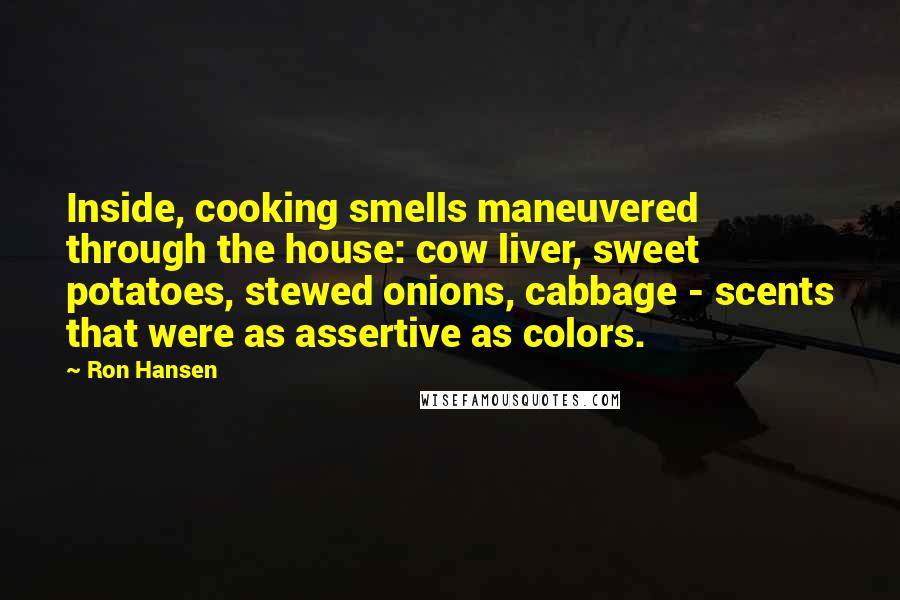 Ron Hansen Quotes: Inside, cooking smells maneuvered through the house: cow liver, sweet potatoes, stewed onions, cabbage - scents that were as assertive as colors.