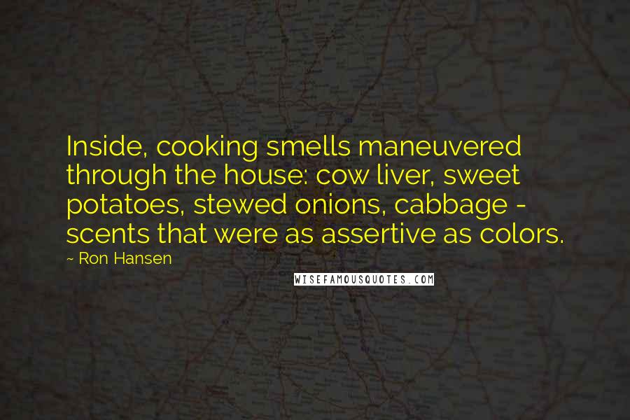 Ron Hansen Quotes: Inside, cooking smells maneuvered through the house: cow liver, sweet potatoes, stewed onions, cabbage - scents that were as assertive as colors.