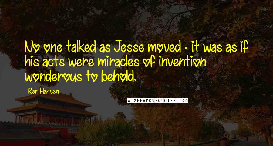 Ron Hansen Quotes: No one talked as Jesse moved - it was as if his acts were miracles of invention wonderous to behold.