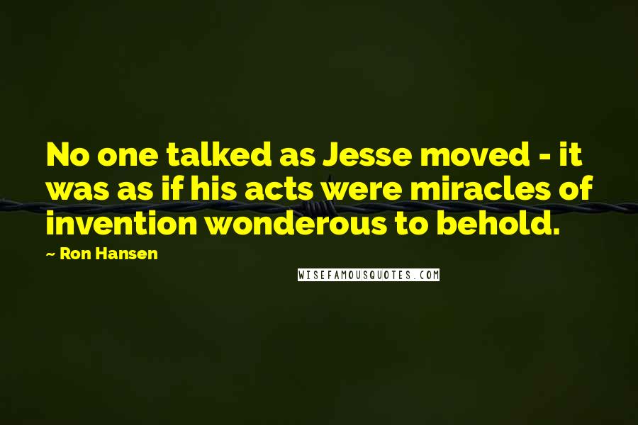 Ron Hansen Quotes: No one talked as Jesse moved - it was as if his acts were miracles of invention wonderous to behold.