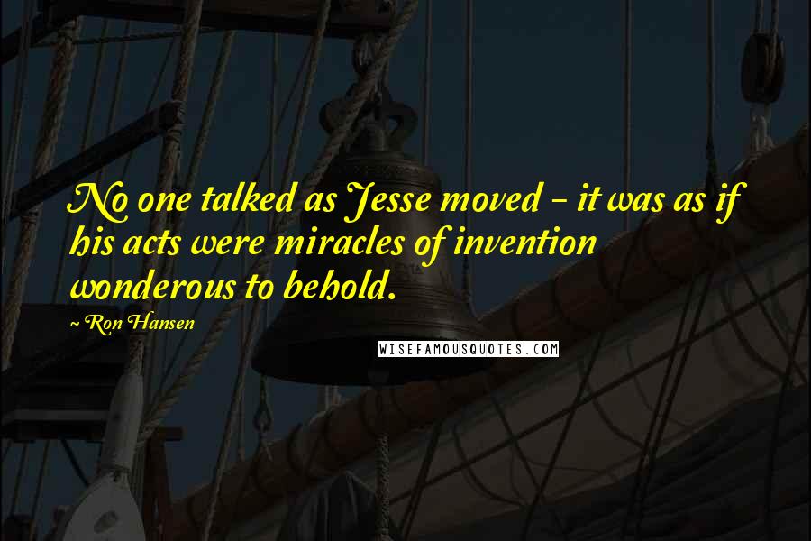 Ron Hansen Quotes: No one talked as Jesse moved - it was as if his acts were miracles of invention wonderous to behold.