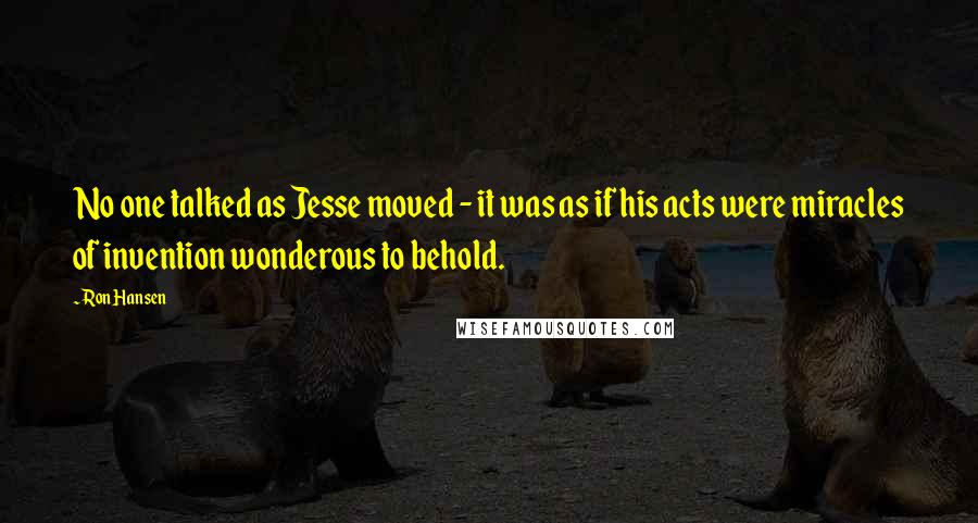 Ron Hansen Quotes: No one talked as Jesse moved - it was as if his acts were miracles of invention wonderous to behold.