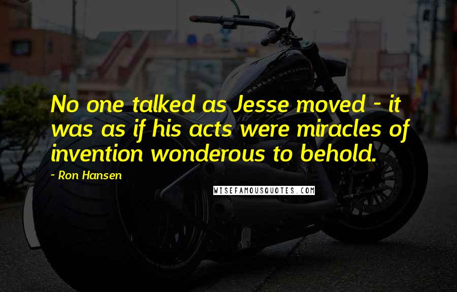 Ron Hansen Quotes: No one talked as Jesse moved - it was as if his acts were miracles of invention wonderous to behold.