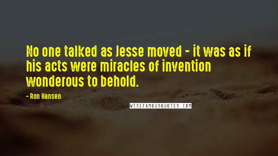 Ron Hansen Quotes: No one talked as Jesse moved - it was as if his acts were miracles of invention wonderous to behold.