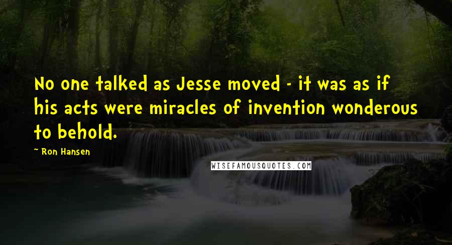 Ron Hansen Quotes: No one talked as Jesse moved - it was as if his acts were miracles of invention wonderous to behold.