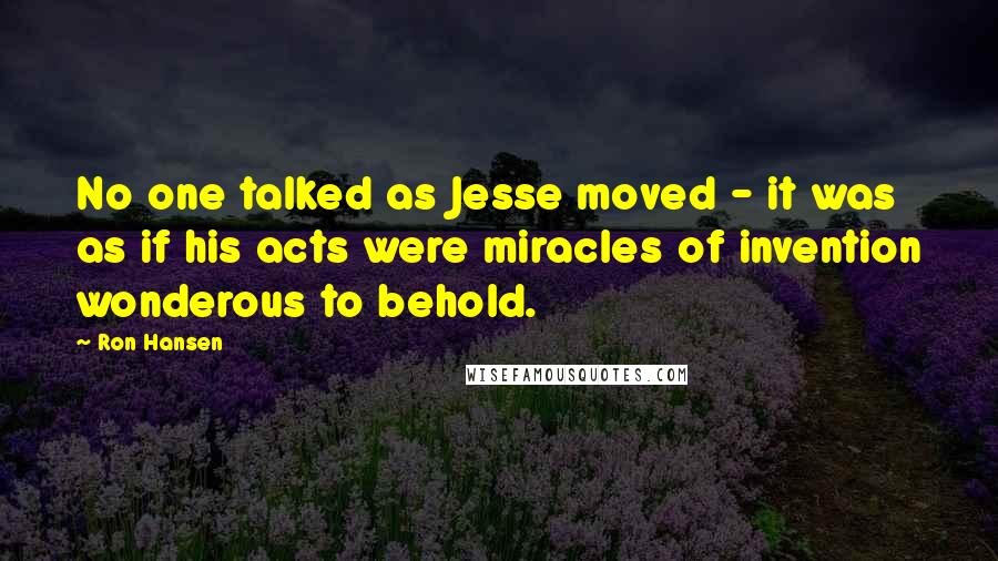 Ron Hansen Quotes: No one talked as Jesse moved - it was as if his acts were miracles of invention wonderous to behold.