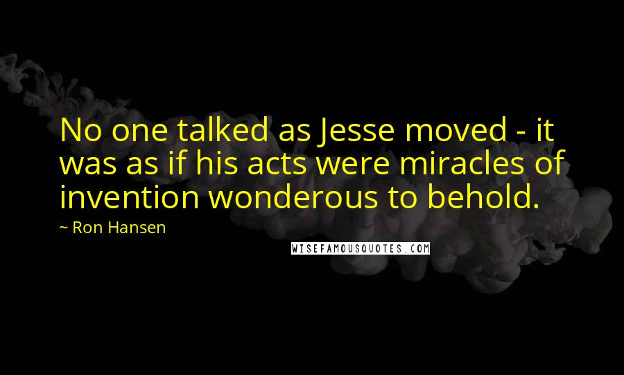 Ron Hansen Quotes: No one talked as Jesse moved - it was as if his acts were miracles of invention wonderous to behold.