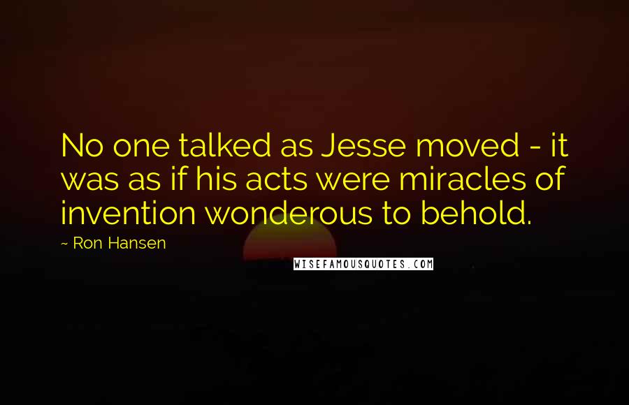 Ron Hansen Quotes: No one talked as Jesse moved - it was as if his acts were miracles of invention wonderous to behold.